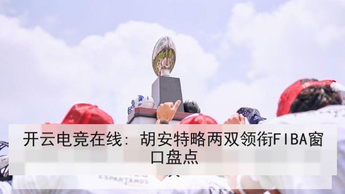 开云电竞在线: 胡安特略两双领衔FIBA窗口盘点