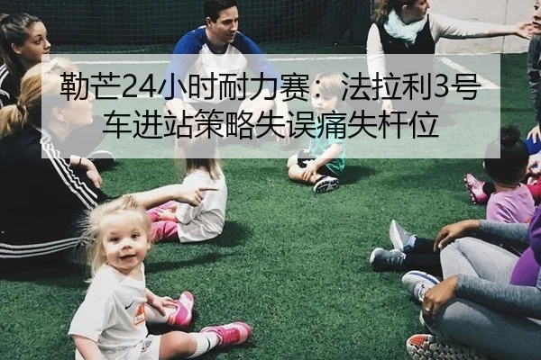 勒芒24小时耐力赛：法拉利3号车进站策略失误痛失杆位