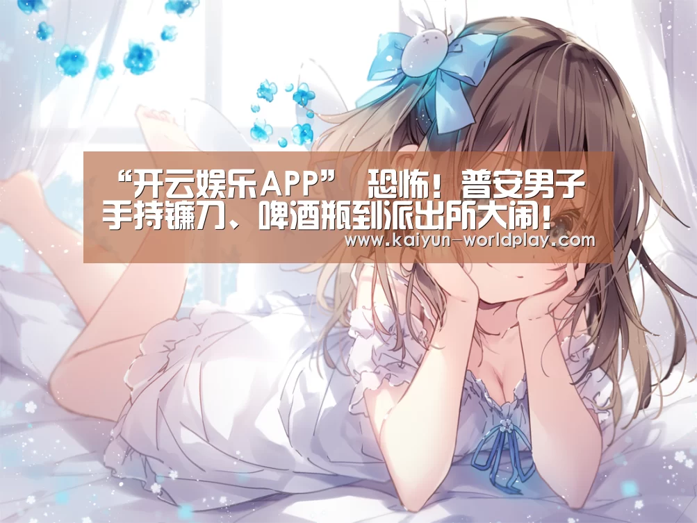 “开云娱乐APP”
恐怖！普安男子手持镰刀、啤酒瓶到派出所大闹！还扬言要砍人！
